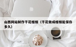 儋州山西网站制作干花相框（干花做成相框能保存多久）